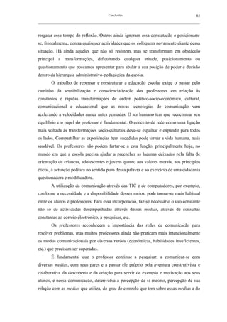 Conclusões                                               85
__________________________________________________________________________________________________________



resgatar esse tempo de reflexão. Outros ainda ignoram essa constatação e posicionam-
se, frontalmente, contra quaisquer actividades que os coloquem novamente diante dessa
situação. Há ainda aqueles que não só resistem, mas se transformam em obstáculo
principal a transformações, dificultando qualquer atitude, posicionamento ou
questionamento que possamos apresentar para abalar a sua posição de poder e decisão
dentro da hierarquia administrativo-pedagógica da escola.
        O trabalho de repensar e reestruturar a educação escolar exige o passar pelo
caminho da sensibilização e consciencialização dos professores em relação às
constantes e rápidas transformações de ordem político-sócio-económica, cultural,
comunicacional e educacional que as novas tecnologias de comunicação vem
acelerando a velocidades nunca antes pensadas. O ser humano tem que reencontrar seu
equilíbrio e o papel do professor é fundamental. O conceito de rede como uma ligação
mais voltada às transformações sócio-culturais deve-se espalhar e expandir para todos
os lados. Compartilhar as experiências bem sucedidas pode tornar a vida humana, mais
saudável. Os professores não podem furtar-se a esta função, principalmente hoje, no
mundo em que a escola precisa ajudar a preencher as lacunas deixadas pela falta de
orientação de crianças, adolescentes e jovens quanto aos valores morais, aos princípios
éticos, à actuação política no sentido puro dessa palavra e ao exercício de uma cidadania
questionadora e modificadora.
        A utilização da comunicação através das TIC e de computadores, por exemplo,
conforme a necessidade e a disponibilidade desses meios, pode tornar-se mais habitual
entre os alunos e professores. Para essa incorporação, faz-se necessário o uso constante
não só de actividades desempenhadas através dessas medias, através de consultas
constantes ao correio electrónico, a pesquisas, etc.
        Os professores reconhecem a importância das redes de comunicação para
resolver problemas, mas muitos professores ainda não praticam mais intencionalmente
os modos comunicacionais por diversas razões (económicas, habilidades insuficientes,
etc.) que precisam ser superadas.
        É fundamental que o professor continue a pesquisar, a comunicar-se com
diversas medias, com seus pares e a passar ele próprio pela aventura construtivista e
colaborativa da descoberta e da criação para servir de exemplo e motivação aos seus
alunos, e nessa comunicação, desenvolva a percepção de si mesmo, percepção de sua
relação com as medias que utiliza, do grau de controlo que tem sobre essas medias e do
 
