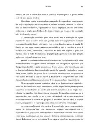 Conclusões                                               86
__________________________________________________________________________________________________________



contexto em que as utiliza, bem como o conteúdo da mensagem e o quanto podem
controlá-la ou mesmo alterá-la.
        O professor precisa ter muito clara essa questão da percepção no gerenciamento
dos projectos pedagógicos telemáticos que se realizam através de encontros electrónicos
mais ou menos interactivos, dependendo das medias empregues. Há que estar atento
ainda para as amplas possibilidades do desenvolvimento de processos de construção
colectiva do conhecimento.
        A comunicação electrónica pode abrir portas para a superação de alguns
preconceitos ainda existentes nessa área. Quando alunos e/ou os professores usam um
computador trocando ideias e informações com pessoas de outras regiões da cidade, do
distrito, do país ou do mundo, podem ser estimulados a abrir o coração e a mente à
recepção das ideias, sentimentos. Apreciações do outro para julgá-las a partir das
mesmas e não a partir do preconceito (rejeição) pela aparência física, pela posição
social, pela etnia, pela idade, pelo sexo.
        Quando os professores efectivamente se comunicam e trabalham com seus pares
colaborativamente e cooperativamente descobrem suas inteligências específicas que
lhes permitem também respeitar as diferenças de seus alunos e a ter sensibilidade para
as diversas inteligências. Essa comunicação permite-lhe apreender e estimular os pontos
fortes; atentar e cuidar dos pontos fracos. Permite-lhe trabalhar com a auto-estima dos
seus alunos de modo a fazê-los crescer e desenvolver-se integralmente. Um outro
elemento fundamental de comprometimento de professores e alunos é a pertinência.
        Nesses projectos, em que o principal não é o uso da comunicação electrónica,
mas o uso da comunicação social, na conjuntura escolar, os professores podem aprender
a descobrir os seus talentos e a usá-los com eficácia, aumentando a sua própria auto-
estima e provocando o bom desempenho e entusiasmo de seus alunos, uma vez que a
comunicação é um caminho de ida e volta, bidireccional e de construção conjunta
envolvendo emissor e receptor em que passa a não existir emissor activo e receptor
passivo, em que ambos os sujeitos passam a ser sujeitos activos na comunicação.
        As novas tecnologias de informação e de comunicação trazem uma quantidade
imensa de informação que vem fragmentada, dispersa, descontextualizada e,
recontextualizada, que adquire uma subdimensão ao se inter-relacionarem umas com as
outras e que manifestadas em som, imagem e textos se associam nas mais complexas
formas. Reiteramos, pois, a necessidade de se preparar o professor em programas de
 