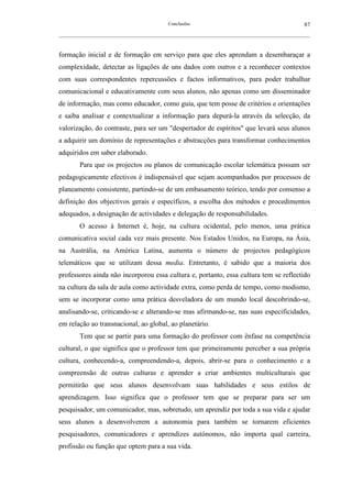 Conclusões                                               87
__________________________________________________________________________________________________________



formação inicial e de formação em serviço para que eles aprendam a desembaraçar a
complexidade, detectar as ligações de uns dados com outros e a reconhecer contextos
com suas correspondentes repercussões e factos informativos, para poder trabalhar
comunicacional e educativamente com seus alunos, não apenas como um disseminador
de informação, mas como educador, como guia, que tem posse de critérios e orientações
e saiba analisar e contextualizar a informação para depurá-la através da selecção, da
valorização, do contraste, para ser um "despertador de espíritos" que levará seus alunos
a adquirir um domínio de representações e abstracções para transformar conhecimentos
adquiridos em saber elaborado.
        Para que os projectos ou planos de comunicação escolar telemática possam ser
pedagogicamente efectivos é indispensável que sejam acompanhados por processos de
planeamento consistente, partindo-se de um embasamento teórico, tendo por consenso a
definição dos objectivos gerais e específicos, a escolha dos métodos e procedimentos
adequados, a designação de actividades e delegação de responsabilidades.
        O acesso à Internet é, hoje, na cultura ocidental, pelo menos, uma prática
comunicativa social cada vez mais presente. Nos Estados Unidos, na Europa, na Ásia,
na Austrália, na América Latina, aumenta o número de projectos pedagógicos
telemáticos que se utilizam dessa media. Entretanto, é sabido que a maioria dos
professores ainda não incorporou essa cultura e, portanto, essa cultura tem se reflectido
na cultura da sala de aula como actividade extra, como perda de tempo, como modismo,
sem se incorporar como uma prática desveladora de um mundo local descobrindo-se,
analisando-se, criticando-se e alterando-se mas afirmando-se, nas suas especificidades,
em relação ao transnacional, ao global, ao planetário.
        Tem que se partir para uma formação do professor com ênfase na competência
cultural, o que significa que o professor tem que primeiramente perceber a sua própria
cultura, conhecendo-a, compreendendo-a, depois, abrir-se para o conhecimento e a
compreensão de outras culturas e aprender a criar ambientes multiculturais que
permitirão que seus alunos desenvolvam suas habilidades e seus estilos de
aprendizagem. Isso significa que o professor tem que se preparar para ser um
pesquisador, um comunicador, mas, sobretudo, um aprendiz por toda a sua vida e ajudar
seus alunos a desenvolverem a autonomia para também se tornarem eficientes
pesquisadores, comunicadores e aprendizes autónomos, não importa qual carreira,
profissão ou função que optem para a sua vida.
 