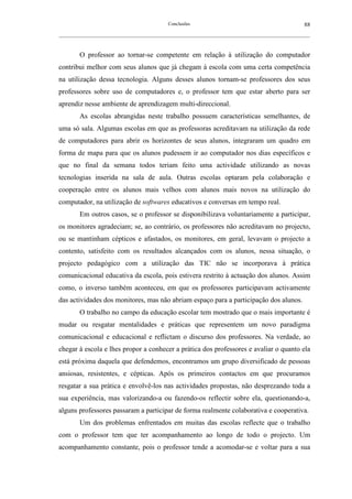 Conclusões                                               88
__________________________________________________________________________________________________________



        O professor ao tornar-se competente em relação à utilização do computador
contribui melhor com seus alunos que já chegam à escola com uma certa competência
na utilização dessa tecnologia. Alguns desses alunos tornam-se professores dos seus
professores sobre uso de computadores e, o professor tem que estar aberto para ser
aprendiz nesse ambiente de aprendizagem multi-direccional.
        As escolas abrangidas neste trabalho possuem características semelhantes, de
uma só sala. Algumas escolas em que as professoras acreditavam na utilização da rede
de computadores para abrir os horizontes de seus alunos, integraram um quadro em
forma de mapa para que os alunos pudessem ir ao computador nos dias específicos e
que no final da semana todos teriam feito uma actividade utilizando as novas
tecnologias inserida na sala de aula. Outras escolas optaram pela colaboração e
cooperação entre os alunos mais velhos com alunos mais novos na utilização do
computador, na utilização de softwares educativos e conversas em tempo real.
        Em outros casos, se o professor se disponibilizava voluntariamente a participar,
os monitores agradeciam; se, ao contrário, os professores não acreditavam no projecto,
ou se mantinham cépticos e afastados, os monitores, em geral, levavam o projecto a
contento, satisfeito com os resultados alcançados com os alunos, nessa situação, o
projecto pedagógico com a utilização das TIC não se incorporava à prática
comunicacional educativa da escola, pois estivera restrito à actuação dos alunos. Assim
como, o inverso também aconteceu, em que os professores participavam activamente
das actividades dos monitores, mas não abriam espaço para a participação dos alunos.
        O trabalho no campo da educação escolar tem mostrado que o mais importante é
mudar ou resgatar mentalidades e práticas que representem um novo paradigma
comunicacional e educacional e reflictam o discurso dos professores. Na verdade, ao
chegar à escola e lhes propor a conhecer a prática dos professores e avaliar o quanto ela
está próxima daquela que defendemos, encontramos um grupo diversificado de pessoas
ansiosas, resistentes, e cépticas. Após os primeiros contactos em que procuramos
resgatar a sua prática e envolvê-los nas actividades propostas, não desprezando toda a
sua experiência, mas valorizando-a ou fazendo-os reflectir sobre ela, questionando-a,
alguns professores passaram a participar de forma realmente colaborativa e cooperativa.
        Um dos problemas enfrentados em muitas das escolas reflecte que o trabalho
com o professor tem que ter acompanhamento ao longo de todo o projecto. Um
acompanhamento constante, pois o professor tende a acomodar-se e voltar para a sua
 