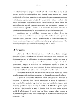 Conclusões                                               89
__________________________________________________________________________________________________________



prática tradicional quando o agente estimulador não está presente. O que foi percebido é
que se o professor se compromete de forma completa com o projecto, isto é, se ele
acredita desde o início e a sua prática já está de certa forma voltada para uma postura
construtivista e de pesquisa, os resultados são, desde o início, positivos e os alunos estão
sempre estimulados e assimilam essa postura. Esse professor pode ser um auxiliar nos
acompanhamentos dos mais resistentes; entretanto, se o envolvimento é aparente e o
professor continua apegado a curricula e às actividades tradicionais obsoletas, o
acompanhamento dos monitores do projecto tem que ser mais constante e efectivo.
        Acreditamos que as actividades propostas para os alunos devem ser
desempenhadas e realizadas em primeiro lugar pelos professores; só a partir do
momento em que o professor vivência a proposta que vai ser feita ao aluno é que ele
passa a ter mais consciência das possibilidades e limitações que serão enfrentadas pelos
mesmos e criam condições de uma melhor orientação para os alunos.



6.2. Perspectivas

        Através do trabalho desenvolvido com os professores, alunos e colegas
monitores podemos vislumbrar que mudanças significativas estão acontecendo em
algumas escolas, quer por iniciativa dos agrupamentos, quer por iniciativa individual de
professores. Há um movimento de repensar o Ensino como tempo e espaço de trabalho,
aprendizagem, pesquisa e construção de conhecimento segundo o prisma da
colaboração e cooperação e do desenvolvimento de uma inteligência colectiva que
valoriza o indivíduo em consonância com a comunidade da qual faz parte.
        Tanto as novas tecnologias no contexto educativo como o trabalho em equipa
sob a liderança do professor (como membro activo) ainda estão para serem descobertos.
        A partir das dificuldades enfrentadas durante esta pesquisa e redacção da
dissertação, recomendo a meus colegas pesquisadores a prática de documentação
através de relatórios constantes, impressos, bem como através de áudio e videogravação
das acções quotidianas, quer as situações de conflito ou de dificuldades quer as acções
de sucesso. Essa documentação pode ser utilizada tanto para uma análise conjunta
seguida de reflexão quanto de matéria-prima para futuros projectos sobre o processo de
ensino/aprendizagem utilizando as novas tecnologias de informação e comunicação nas
escolas do 1º ciclo.
 