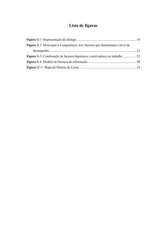 Lista de figuras


Figura II-1: Representação do diálogo .......................................................................... 19
Figura II-2: Motivação e Competência: dois factores que determinam o nível de
      desempenho ............................................................................................................ 22
Figura II-3: Combinação de factores higiénicos e motivadores no trabalho ................. 23
Figura II-4: Modelo de literacia da informação............................................................. 40
Figura IV-1: Mapa do Distrito de Leiria........................................................................ 52
 