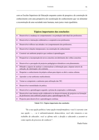 Conclusões                                               91
__________________________________________________________________________________________________________



com as Escolas Superiores de Educação enquanto centro de pesquisa e de construção de
conhecimento com uma perspectiva de socialização do conhecimento que vai alimentar
a reconstrução de uma sociedade mais humana, mais justa e mais igualitária.



                         Tópicos importantes das conclusões
•   Desenvolver a mudança no comportamento e na produção individual dos professores.

•   Desenvolver a interacção colaborativa e cooperativa nos professores.

•   Desenvolver reflexos nas atitudes e no comportamento dos professores.

•   Desenvolver relações interpessoais e na construção do conhecimento

•   Construir um ambiente propício que conduza à aprendizagem.

•   Perspectivar a incorporação de novos conceitos em detrimento dos velhos conceitos.

•   Desenvolver a percepção de projectos pedagógicos telemáticos com planeamento.
•   Difundir o aspecto de analisar e contextualizar a informação para a depurar através da
    selecção, da valorização e do contraste.
•   Despertar o conhecimento da própria cultura para depois se abrir a outras culturas.

•   Aprender a criar ambientes multiculturais.

•   Tornar-se competente e autónomo para utilização das TIC.

•   Desenvolver mentalidades de prática.

•   Desenvolver a aprendizagem segundo o prisma da cooperação e colaboração.
•   Desenvolver uma intensa acção colaborativa no desenvolvimento de projectos na formação
    de professores num ambiente propício para a aprendizagem das TIC.
•   Projectos para desenvolver a aprendizagem contínua.

                          Tabela VI-1: Tópicos importantes das conclusões



             "Se a sua opção política é uma opção transformadora e você é coerente com
      sua opção –... - se é substantivamente democrática, você não renuncia a seu
      trabalho de educador, você se afirma nele e desafia o educando a assumir-se
      como sujeito do processo de conhecer”.
                                                                                           Paulo Freire
 