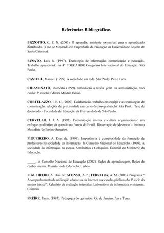 Referências Bibliográficas

BIZZOTTO, C. E. N. (2003). O aprendiz: ambiente extensível para o aprendizado
distribuído. (Tese de Mestrado em Engenharia da Produção da Universidade Federal de
Santa Catarina).

BUSATO, Luís R. (1997). Tecnologia de informação, comunicação e educação.
Trabalho apresentado no 4º EDUCADOR Congresso Internacional de Educação. São
Paulo.

CASTELL, Manuel. (1999). A sociedade em rede. São Paulo: Paz e Terra.

CHIAVENATO, Idalberto (1999). Introdução à teoria geral da administração. São
Paulo: 5ª edição, Editora Makron Books.

CORTELAZZO, I. B. C. (2000). Colaboração, trabalho em equipe e as tecnologias de
comunicação: relações de proximidade em curso de pós-graduação. São Paulo: Tese de
doutorado – Faculdade de Educação da Universidade de São Paulo.

CURVELLO, J. J. A. (1993). Comunicação interna e cultura organizacional: um
enfoque qualitativo da questão no Banco do Brasil. Dissertação de Mestrado – Instituto
Metodista de Ensino Superior.

FIGUEIREDO, A. Dias de. (1999). Importância e complexidade da formação de
professores na sociedade da informação. In Conselho Nacional de Educação. (1999). A
sociedade da informação na escola. Seminários e Colóquios. Editorial do Ministério da
Educação.

_____. In Conselho Nacional de Educação (2002). Redes de aprendizagem, Redes de
conhecimento. Ministério da Educação. Lisboa.

FIGUEIREDO, A. Dias de; AFONSO, A. P.; FERREIRA, A. M. (2003). Programa “
Acompanhamento da utilização educativa da Internet nas escolas públicas do 1º ciclo do
ensino básico”. Relatório de avaliação intercalar. Laboratório de informática e sistemas.
Coimbra.

FREIRE, Paulo. (1987). Pedagogia do oprimido. Rio de Janeiro: Paz e Terra.
 