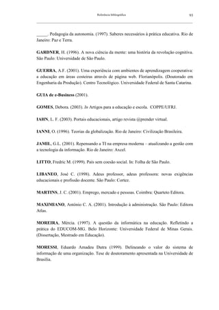 Referência bibliográfica                                      93
__________________________________________________________________________________________________________



_____. Pedagogia da autonomia. (1997). Saberes necessários à prática educativa. Rio de
Janeiro: Paz e Terra.

GARDNER, H. (1996). A nova ciência da mente: uma história da revolução cognitiva.
São Paulo: Universidade de São Paulo.

GUERRA, A.F. (2001). Uma experiência com ambientes de aprendizagem cooperativa:
a educação em áreas costeiras através de página web. Florianópolis. (Doutorado em
Engenharia da Produção). Centro Tecnológico. Universidade Federal de Santa Catarina.

GUIA de e-Business (2001).

GOMES, Debora. (2003). In Artigos para a educação e escola. COPPE/UFRJ.

IAHN, L. F. (2003). Portais educacionais, artigo revista @prender virtual.

IANNI, O. (1996). Teorias da globalização. Rio de Janeiro: Civilização Brasileira.

JAMIL, G.L. (2001). Repensando a TI na empresa moderna – atualizando a gestão com
a tecnologia da informação. Rio de Janeiro: Axcel.

LITTO, Fredric M. (1999). País sem coesão social. In: Folha de São Paulo.

LIBANEO, José C. (1998). Adeus professor, adeus professora: novas exigências
educacionais e profissão docente. São Paulo: Cortez.

MARTINS, J. C. (2001). Emprego, mercado e pessoas. Coimbra: Quarteto Editora.

MAXIMIANO, António C. A. (2001). Introdução à administração. São Paulo: Editora
Atlas.

MOREIRA, Mércia. (1997). A questão da informática na educação. Refletindo a
prática do EDUCOM-MG. Belo Horizonte: Universidade Federal de Minas Gerais.
(Dissertação, Mestrado em Educação).

MORESSI, Eduardo Amadeu Dutra (1999). Delineando o valor do sistema de
informação de uma organização. Tese de doutoramento apresentada na Universidade de
Brasília.
 