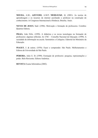 Referências Bibliográficas                                     94
__________________________________________________________________________________________________________



MOURA, A.M.; AZEVEDO, A.M.P; MEHLECKE, Q. (2001). As teorias de
aprendizagem e os recursos da internet auxiliando o professor na construção do
conhecimento. In Congresso Internacional a Distância. Brasília. Anais.

NEVES DE JESUS, Saúl. (1996). Motivação e formação de professores. Coimbra:
Quarteto Editora.

PRAIA, João Félix. (1999). A didáctica e as novas tecnologias na formação de
professores: algumas reflexões. In: CNC – Conselho Nacional de Educação. (1999). A
sociedade da informação na escola. Seminários e Colóquios. Editorial do Ministério da
Educação.

PIAGET, J. & outros. (1976). Fazer e comprender. São Paulo. Melhoramentos e
Editora da Universidade de São Paulo.

PEREIRA, Julio E. D. (1999). Formação de profesores: pesquisa, representações e
poder. Belo Horizonte. Editora Autêntica.

REVISTA Exame Informática (2002).
 
