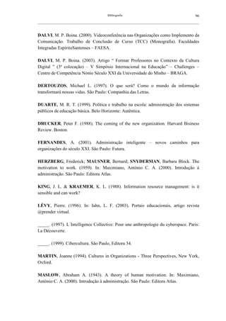 Bibliografia                                             96
__________________________________________________________________________________________________________



DALVI, M. P. Boina. (2000). Videoconferência nas Organizações como Implemento da
Comunicação. Trabalho de Conclusão de Curso (TCC) (Monografia). Faculdades
Integradas EspíritoSantenses – FAESA.

DALVI, M. P. Boina. (2003). Artigo “ Formar Professores no Contexto da Cultura
Digital ” (3ª colocação) – V Simpósio Internacional na Educação” – Challenges –
Centro de Competência Nónio Século XXI da Universidade do Minho – BRAGA.

DERTOUZOS, Michael L. (1997). O que será? Como o mundo da informação
transformará nossas vidas. São Paulo: Companhia das Letras.

DUARTE, M. R. T. (1999). Política e trabalho na escola: administração dos sistemas
públicos de educação básica. Belo Horizonte: Autêntica.

DRUCKER, Peter F. (1988). The coming of the new organization. Harvard Bisiness
Review. Boston.

FERNANDES, A. (2001). Administração inteligente – novos caminhos para
organizações do século XXI. São Paulo: Futura.

HERZBERG, Frederick; MAUSNER, Bernard; SNYDERMAN, Barbara Block. The
motivation to work. (1959). In: Maximiano, António C. A. (2000). Introdução à
administração. São Paulo: Editora Atlas.

KING, J. L. & KRAEMER, K. L. (1988). Information resource management: is it
sensible and can work?

LÉVY, Pierre. (1996). In: Iahn, L. F. (2003). Portais educacionais, artigo revista
@prender virtual.

_____. (1997). L´Intelligence Collective: Pour une anthropologie du cyberspace. Paris:
La Découverte.

_____. (1999). Cibercultura. São Paulo, Editora 34.

MARTIN, Joanne (1994). Cultures in Organizations - Three Perspectives, New York,
Oxford.

MASLOW, Abraham A. (1943). A theory of human motivation. In: Maximiano,
António C. A. (2000). Introdução à administração. São Paulo: Editora Atlas.
 