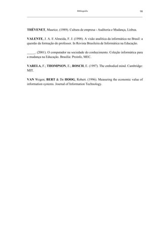 Bibliografia                                             98
__________________________________________________________________________________________________________




THÉVENET, Maurice. (1989). Cultura de empresa - Auditoria e Mudança, Lisboa.

VALENTE, J. A. E Almeida, F. J. (1998). A visão analítica da informática no Brasil: a
questão da formação do professor. In Revista Brasileira de Informática na Educação.

_____. (2001). O computador na sociedade do conhecimento. Coleção informática para
a mudança na Educação. Brasília: Proinfo, MEC.

VARELA, F.; THOMPSON, E.; ROSCH, E. (1997). The embodied mind. Cambridge:
MIT.

VAN Wegen; BERT & De HOOG, Robert. (1996). Measuring the economic value of
information systems. Journal of Information Technology.
 