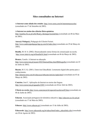 Sites consultados na Internet

A Internet como aliada dos estudos. http://www.terra.com.br/internetnasescolas/
(consultado em 17 de Setembro de 2003).

A Internet no ensino das ciências físico-químicas.
http://nautilus.fis.uc.pt/softc/Read_c/destaque/teseind.htm (consultado em 06 de Maio
de 2003).

Anrez@ Pedago@, Pedagogia de Célestin Freinet.
http://www.andrezapedagoga.hpg.ig.com.br/index.htm (consultado em 29 de Março de
2003).

Bonilla, M. H. S. (2002). Desencadeando outras formas de comunicação na escola.
http://www.intervir.org/n4/bonilla/b1.html (consultado em 06 de Março de 2003).

Branco, Castelo. A Internet na educação.
http://www.terravista.pt/nazare/4263/InternetEduc.htm#Bibliografia (consultado em 22
de Junho de 2003).

Buzato, M. E. K. (2001). Entrevista EducaRede. Letramento digital abre portas para o
conhecimento.
http://planeta.terra.com.br/educacao/mbuzato/articles/inpla.html (consultado em 03 de
Março de 2003)

Catarino, José C. Aplicações da Internet no ensino das línguas.
http://www.terravista.pt/aguaalto/2285/ (consultado em 04 de Abril de 2003).

Ciência na escola. http://www.comciencia.br/especial/escola/esc02.htm (consultado em
06 de Junho de 2003).

Educom. Associação portuguesa de telemática educativa. http://educom.sce.fct.unl.pt/
(consultado em 17 de Maio de 2003).

Educare. http://www.educare.pt/ (consultado em 15 de Julho de 2003).

Educarede. http://www.educarede.org.br/educa/html/index_educalinks.cfm (consultado
em 20 de Agosto de 2003).
 