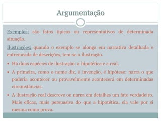 ArgumentaçãoExemplos:são fatos típicos ou representativos de determinada situação.Ilustrações: quando o exemplo se alonga em narrativa detalhada e entremeada de descrições, tem-se a ilustração. Há duas espécies de ilustração: a hipotética e a real. A primeira, como o nome diz, é invenção, é hipótese: narra o que poderia acontecer ou provavelmente acontecerá em determinadas circunstâncias.A ilustração real descreve ou narra em detalhes um fato verdadeiro. Mais eficaz, mais persuasiva do que a hipotética, ela vale por si mesma como prova.