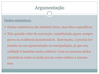 ArgumentaçãoDados estatísticos:Dados estatísticos são também fatos, mas fatos específicos.  Têm grande valor de convicção, constituindo quase sempre prova ou evidência incontestável.  Entretanto, é preciso ter cautela na sua apresentação ou manipulação, já que sua validade é também muito relativa: Com os mesmos dados estatísticos tanto se pode provar como refutar a mesma tese.