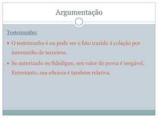 ArgumentaçãoTestemunho:O testemunho é ou pode ser o fato trazido à colação por intermédio de terceiros. Se autorizado ou fidedigno, seu valor de prova é inegável. Entretanto, sua eficácia é também relativa.