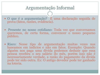 Argumentação InformalO que é a argumentação?  É uma declaração seguida de prova (fatos, razões, evidência). Presente no nosso cotidiano: Toda vez que conversamos queremos, de certa forma, convencer o nosso pequeno público.Risco: Nesse tipo de argumentação muitas vezes nos baseamos em indícios e não em fatos. Exemplo: Quando alguém nos paga uma dívida podemos deduzir que essa pessoa recebeu o seu salário do mês, porém isso não é necessariamente verdade, a razão do pagamento da divida pode ter sido outra. Ex: O antigo devedor pode ter ganhado na loteria.