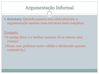 Argumentação InformalEstrutura: Quando usamos uma ideia abstrata, a argumentação assume uma estrutura mais complexa. Exemplo: “O castigo físico é a melhor maneira de se educar uma criança”. (Nesse caso podemos tanto validar a declaração quanto contestá-la.)