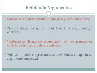 Refutando ArgumentosComece a refutar o argumento que pareça ser o mais forte;Procure atacar os pontos mais fracos da argumentação contrária;“Redução às últimas consequências”: levar os argumentos contrários ao máximo de sua extensão;Veja se o opositor apresentou uma evidência adequada ao argumento empregado;