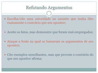 Refutando ArgumentosEscolha/cite uma autoridade no assunto que tenha dito exatamente o contrário que seu opositor;Aceite os fatos, mas demonstre que foram mal-empregados;Ataque a fonte na qual se basearam os argumentos de seu opositor;Cite exemplos semelhantes, mas que provem o contrário do que seu opositor afirma;
