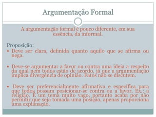 Argumentação FormalA argumentação formal é pouco diferente, em sua essência, da informal.Proposição:Deve ser clara, definida quanto aquilo que se afirma ou nega.Deve-se argumentar a favor ou contra uma ideia a respeito da qual nem todos estão de acordo, já que a argumentação implica divergência de opinião. Fatos não se discutem.Deve ser preferencialmente afirmativa e específica para que todos possam posicionar-se contra ou a favor. Ex.: a religião. É um tema muito vago, portanto acaba por não permitir que seja tomada uma posição, apenas proporciona uma explanação.
