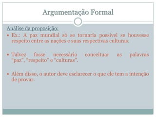 Argumentação FormalAnálise da proposição:Ex.: A paz mundial só se tornaria possível se houvesse respeito entre as nações e suas respectivas culturas.Talvez fosse necessário conceituar as palavras “paz”, “respeito” e “culturas”.Além disso, o autor deve esclarecer o que ele tem a intenção de provar.