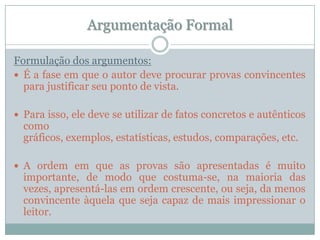 Argumentação FormalFormulação dos argumentos:É a fase em que o autor deve procurar provas convincentes para justificar seu ponto de vista.Para isso, ele deve se utilizar de fatos concretos e autênticos como gráficos, exemplos, estatísticas, estudos, comparações, etc.A ordem em que as provas são apresentadas é muito importante, de modo que costuma-se, na maioria das vezes, apresentá-las em ordem crescente, ou seja, da menos convincente àquela que seja capaz de mais impressionar o leitor.