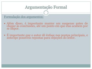 Argumentação FormalFormulação dos argumentos:Além disso, é importante manter um suspense antes de chegar às conclusões, até um ponto em que elas acabem por se impor.É importante que o autor dê ênfase nos pontos principais, e antecipe possíveis repostas para objeções do leitor.