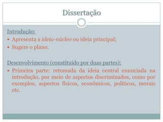 DissertaçãoIntrodução:Apresenta a ideia-núcleo ou ideia principal;Sugere o plano.Desenvolvimento (constituído por duas partes):Primeira parte: retomada da ideia central enunciada na introdução, por meio de aspectos discriminados, como por exemplos, aspectos físicos, econômicos, políticos, morais etc.