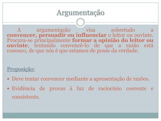 Argumentação        A argumentação visa sobretudo a convencer, persuadir ou influenciar o leitor ou ouvinte. Procura-se principalmente formar a opinião do leitor ou ouvinte, tentando convencê-lo de que a razão está conosco, de que nós é que estamos de posse da verdade.Proposição:Deve tentar convencer mediante a apresentação de razões.Evidência de provas à luz de raciocínio coerente e consistente.