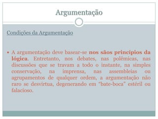 ArgumentaçãoCondições da ArgumentaçãoA argumentação deve basear-se nos sãos princípios da lógica. Entretanto, nos debates, nas polêmicas, nas discussões que se travam a todo o instante, na simples conservação, na imprensa, nas assembleias ou agrupamentos de qualquer ordem, a argumentação não raro se desvirtua, degenerando em “bate-boca” estéril ou falacioso.