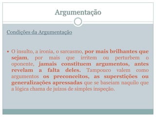 ArgumentaçãoCondições da ArgumentaçãoO insulto, a ironia, o sarcasmo, por mais brilhantes que sejam, por mais que irritem ou perturbem o oponente, jamais constituem argumentos, antes revelam a falta deles. Tampouco valem como argumentos os preconceitos, as superstições ou generalizações apressadas que se baseiam naquilo que a lógica chama de juízos de simples inspeção.