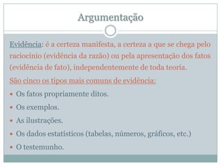 ArgumentaçãoEvidência: é a certeza manifesta, a certeza a que se chega pelo raciocínio (evidência da razão) ou pela apresentação dos fatos (evidência de fato), independentemente de toda teoria.São cinco os tipos mais comuns de evidência:Os fatos propriamente ditos.Os exemplos.As ilustrações.Os dados estatísticos (tabelas, números, gráficos, etc.)O testemunho.