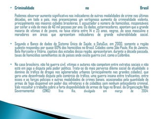    Criminalidade                                        no                                        Brasil
    Podemos observar aumento significativo nos indicadores de outras modalidades de crime nas últimas
    décadas, em todo o país, mas presenciamos um vertiginoso aumento da criminalidade violenta,
    principalmente nas maiores cidades brasileiras. É assustador o número de homicídios, responsáveis
    por ceifar a vida de mais de 40 mil pessoas por ano. Os dados, estarrecedores, apontam que a grande
    maioria de vítimas é de jovens, na faixa etária entre 14 e 25 anos, negros, do sexo masculino e
    moradores em áreas que apresentam indicadores de grande vulnerabilidade social.

   Segundo o Banco de dados do Sistema Único de Saúde, o DataSus, em 2000, somente a região
    sudeste respondeu por quase 60% dos homicídios no Brasil. Cidades como São Paulo, Rio de Janeiro,
    Belo Horizonte e Vitória, capitais dos estados dessa região, apresentaram, durante a década passada,
    taxas de homicídios semelhantes às de países onde existe guerra civil, como a Colômbia.

   No caso brasileiro, não há guerra civil, vítimas e autores não competem entre extratos sociais e não
    está em jogo a disputa pelo poder político. Trata-se do mais perverso dilema social da atualidade: o
    domínio do tráfico de drogas nos aglomerados urbanos (principalmente nas grandes cidades), que
    gera uma desenfreada disputa pelo comércio do tráfico, uma guerra insana entre traficantes, entre
    esses e as forças policiais e outras modalidades de crimes banais, ocasionados pela quantidade de
    armas de fogo disponível em poder dos infratores e de cidadãos sem nenhum antecedente criminal.
    Vale ressaltar o trabalho sobre a farta disponibilidade de armas de fogo no Brasil, da Organização Não
    Governamental        (ONG)        Viva       Rio,     divulgado     em       março       de      2004:
 