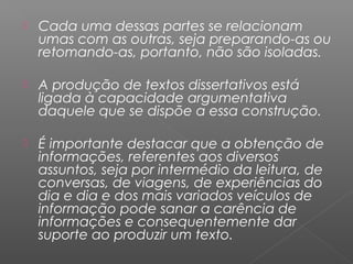  Cada uma dessas partes se relacionam
umas com as outras, seja preparando-as ou
retomando-as, portanto, não são isoladas.
 A produção de textos dissertativos está
ligada à capacidade argumentativa
daquele que se dispõe a essa construção.
 É importante destacar que a obtenção de
informações, referentes aos diversos
assuntos, seja por intermédio da leitura, de
conversas, de viagens, de experiências do
dia e dia e dos mais variados veículos de
informação pode sanar a carência de
informações e consequentemente dar
suporte ao produzir um texto.
 