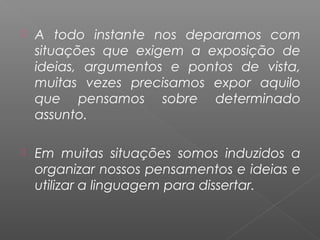  A todo instante nos deparamos com
situações que exigem a exposição de
ideias, argumentos e pontos de vista,
muitas vezes precisamos expor aquilo
que pensamos sobre determinado
assunto.
 Em muitas situações somos induzidos a
organizar nossos pensamentos e ideias e
utilizar a linguagem para dissertar.
 