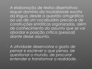  A elaboração de textos dissertativos
requer domínio da modalidade escrita
da língua, desde a questão ortográfica
ao uso de um vocabulário preciso e de
construções sintáticas organizadas, além
de conhecimento do assunto que se vai
abordar e posição crítica (pessoal)
diante desse assunto.
 A atividade desenvolve o gosto de
pensar e escrever o que pensa, de
questionar o mundo, de procurar
entender e transformar a realidade.
 