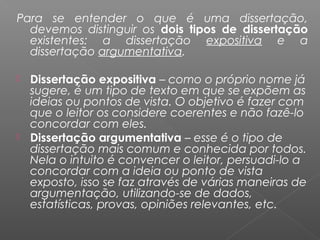 Para se entender o que é uma dissertação,
devemos distinguir os dois tipos de dissertação
existentes: a dissertação expositiva e a
dissertação argumentativa.
 Dissertação expositiva – como o próprio nome já
sugere, é um tipo de texto em que se expõem as
ideias ou pontos de vista. O objetivo é fazer com
que o leitor os considere coerentes e não fazê-lo
concordar com eles.
 Dissertação argumentativa – esse é o tipo de
dissertação mais comum e conhecida por todos.
Nela o intuito é convencer o leitor, persuadi-lo a
concordar com a ideia ou ponto de vista
exposto, isso se faz através de várias maneiras de
argumentação, utilizando-se de dados,
estatísticas, provas, opiniões relevantes, etc.
 