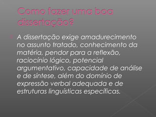  A dissertação exige amadurecimento
no assunto tratado, conhecimento da
matéria, pendor para a reflexão,
raciocínio lógico, potencial
argumentativo, capacidade de análise
e de síntese, além do domínio de
expressão verbal adequada e de
estruturas linguísticas específicas.
 
