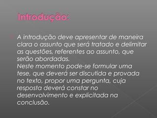  A introdução deve apresentar de maneira
clara o assunto que será tratado e delimitar
as questões, referentes ao assunto, que
serão abordadas.
Neste momento pode-se formular uma
tese, que deverá ser discutida e provada
no texto, propor uma pergunta, cuja
resposta deverá constar no
desenvolvimento e explicitada na
conclusão.
 