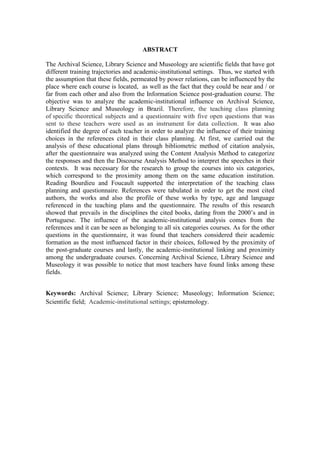 ABSTRACT
The Archival Science, Library Science and Museology are scientific fields that have got
different training trajectories and academic-institutional settings. Thus, we started with
the assumption that these fields, permeated by power relations, can be influenced by the
place where each course is located, as well as the fact that they could be near and / or
far from each other and also from the Information Science post-graduation course. The
objective was to analyze the academic-institutional influence on Archival Science,
Library Science and Museology in Brazil. Therefore, the teaching class planning
of specific theoretical subjects and a questionnaire with five open questions that was
sent to these teachers were used as an instrument for data collection. It was also
identified the degree of each teacher in order to analyze the influence of their training
choices in the references cited in their class planning. At first, we carried out the
analysis of these educational plans through bibliometric method of citation analysis,
after the questionnaire was analyzed using the Content Analysis Method to categorize
the responses and then the Discourse Analysis Method to interpret the speeches in their
contexts. It was necessary for the research to group the courses into six categories,
which correspond to the proximity among them on the same education institution.
Reading Bourdieu and Foucault supported the interpretation of the teaching class
planning and questionnaire. References were tabulated in order to get the most cited
authors, the works and also the profile of these works by type, age and language
referenced in the teaching plans and the questionnaire. The results of this research
showed that prevails in the disciplines the cited books, dating from the 2000’s and in
Portuguese. The influence of the academic-institutional analysis comes from the
references and it can be seen as belonging to all six categories courses. As for the other
questions in the questionnaire, it was found that teachers considered their academic
formation as the most influenced factor in their choices, followed by the proximity of
the post-graduate courses and lastly, the academic-institutional linking and proximity
among the undergraduate courses. Concerning Archival Science, Library Science and
Museology it was possible to notice that most teachers have found links among these
fields.
Keywords: Archival Science; Library Science; Museology; Information Science;
Scientific field; Academic-institutional settings; epistemology.
 