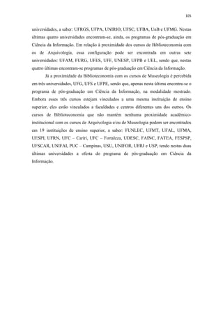 105
universidades, a saber: UFRGS, UFPA, UNIRIO, UFSC, UFBA, UnB e UFMG. Nestas
últimas quatro universidades encontram-se, ainda, os programas de pós-graduação em
Ciência da Informação. Em relação à proximidade dos cursos de Biblioteconomia com
os de Arquivologia, essa configuração pode ser encontrada em outras sete
universidades: UFAM, FURG, UFES, UFF, UNESP, UFPB e UEL, sendo que, nestas
quatro últimas encontram-se programas de pós-graduação em Ciência da Informação.
Já a proximidade da Biblioteconomia com os cursos de Museologia é percebida
em três universidades, UFG, UFS e UFPE, sendo que, apenas nesta última encontra-se o
programa de pós-graduação em Ciência da Informação, na modalidade mestrado.
Embora esses três cursos estejam vinculados a uma mesma instituição de ensino
superior, eles estão vinculados a faculdades e centros diferentes uns dos outros. Os
cursos de Biblioteconomia que não mantém nenhuma proximidade acadêmico-
institucional com os cursos de Arquivologia e/ou de Museologia podem ser encontrados
em 19 instituições de ensino superior, a saber: FUNLEC, UFMT, UFAL, UFMA,
UESPI, UFRN, UFC – Cariri, UFC – Fortaleza, UDESC, FAINC, FATEA, FESPSP,
UFSCAR, UNIFAI, PUC – Campinas, USU, UNIFOR, UFRJ e USP, tendo nestas duas
últimas universidades a oferta do programa de pós-graduação em Ciência da
Informação.
 