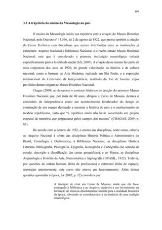 106
3.3 A trajetória do ensino da Museologia no país
O ensino da Museologia inicia sua trajetória com a criação do Museu Histórico
Nacional, pelo Decreto nº 15.596, de 2 de agosto de 1922, que previa também a criação
do Curso Technico com disciplinas que seriam distribuídas entre as instituições já
existentes: Arquivo Nacional e Biblioteca Nacional, e o recém-criado Museu Histórico
Nacional, este que é considerado a primeira instituição museológica voltada
especificamente para a história da nação (SÁ, 2007). A criação desse museu fez parte de
uma conjuntura dos anos de 1920, de grande valorização da história e da cultura
nacional, como a Semana de Arte Moderna, realizada em São Paulo, e a exposição
internacional do Centenário da Independência, realizada do Rio de Janeiro, cujos
pavilhões deram origem ao Museu Histórico Nacional.
Chagas (2009) ao descrever o contexto histórico de criação do primeiro Museu
Histórico Nacional que, por mais de 40 anos, abrigou o Curso de Museus, destaca o
centenário da independência como um acontecimento fortalecedor do desejo de
construção de um espaço destinado a recontar a história do país e o enaltecimento do
modelo republicano, visto que “a república ainda não havia constituído um projeto
especial de memória que perpassasse pelos campos dos museus” (CHAGAS, 2009, p.
87).
De acordo com o decreto de 1922, o ensino das disciplinas, neste curso, caberia
ao Arquivo Nacional à oferta das disciplinas História Política e Administrativa do
Brasil, Cronologia e Diplomática; à Biblioteca Nacional, as disciplinas História
Literária, Bibliografia, Paleografia, Epigrafia, Iconografia e Cartografia (no sentido de
estudo, descrição e classificação das cartas geográficas); e ao Museu, as disciplinas
Arqueologia e História da Arte, Numismática e Sigilografia (BRASIL, 1922). Todavia,
por questões de ordem humana (falta de professores) e estrutural (falta de espaço),
apontadas anteriormente, este curso não entrou em funcionamento. Além dessas
questões apontadas à época, Sá (2007, p. 12) considera que:
A intenção de criar um Curso de Museus, ainda que ele fosse
conjugado à Biblioteca e ao Arquivo, equivalia a um investimento na
formação de técnicos absolutamente insólita para a realidade brasileira
da época, sobretudo se considerarmos a inexistência de uma tradição
museológica.
 