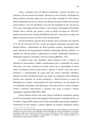 107
Assim, o desejado Curso de Museus considerado o primeiro do gênero nas
Américas e um dos primeiros do mundo, concretizou-se sob a direção e fiscalização do
Museu Histórico Nacional, apenas dez anos mais tarde, na década de 1930. Gustavo
Barroso idealizador do Curso de museus fora afastado do cargo de diretor do museu por
razões políticas. Com esse afastamento, esse curso foi inaugurado no dia 3 de maio de
1932, com a aula magna de Pedro Calmon, e sob a direção e fiscalização do historiador
Rodolfo Garcia Amorim, que ocupou o cargo de diretor do museu de 1930-1932,
quando saiu para assumir a direção da Biblioteca Nacional, o que marcou o regresso de
Barroso à direção do museu, até 1959, ano de seu falecimento.
O Curso de Museus, com dois anos de duração, previa, de acordo com o Decreto
nº 21.129, de 7 de março de 1932, o ensino das seguintes disciplinas: no primeiro ano,
História política e administrativa do Brasil (período colonial), Numismática (parte
geral), História da arte (especialmente do Brasil), Arqueologia aplicada ao Brasil e, no
segundo ano, História política e administrativa do Brasil, Numismática (brasileira) e
Sigilografia, Epigrafia, Cronologia e Técnica de museus (BRASIL, 1932).
A maneira como essas disciplinas foram propostas revela o interesse na
formação de conservadores voltados especificamente para a manutenção do museu.
Além disso, esse curso vinculava-se de modo estreito com as necessidades do museu
quanto à formação de técnicos para ocupar o lugar de 3º oficial12
, bem como para a
promoção e o preenchimento de cargos para essa mesma instituição. Entretanto,
diferente do ensino da Biblioteconomia, que, desde seu surgimento sofreu influências
externas mais marcantes de escolas estrangeiras, o desenvolvimento no ensino da
Museologia teve, durante o funcionamento do Curso de Museus, um estilo próprio de
seu idealizador, denominado estilo Barrosiano. Este estilo refere-se à forma de dirigir,
ensinar e transmitir conhecimentos e conceitos, bem como as normas e técnicas
empregadas e aplicadas (SIQUEIRA, 2009).
Gustavo Barroso, todavia, não esteve imune às influências estrangeiras, quando,
em 1919, foi designado secretário da delegação brasileira para à Conferência de Paz, em
Versalhes, Chagas (2009) salienta que foi uma oportunidade especial para ampliação e
solidificação de suas relações e conhecer algumas das melhores instituições museais
12
O cargo de 3º oficial estava relacionado aos alunos diplomados no Curso de Museus, e à execução dos
trabalhos de escrita ou outros a eles destinados, como a prestação de serviços na biblioteca e no arquivo
de qualquer seção que o museu dele necessitar, em que auxiliariam os demais oficiais na colocação e
conservação dos livros e documentos, na organização dos catálogos e na consulta pública, e na
substituição de segundo oficiais (BRASIL, 1934).
 