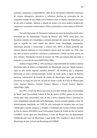 108
europeias, canadenses e estadunidenses. Além de ser um homem conhecedor minucioso
de museus estrangeiros, percebe-se a influência familiar na construção do seu
imaginário museal, de sua relação com a história e com os objetos, expressos por meio
de um culto à saudade. Ademais, a direção do museu e do curso acabava também por
transparecer sua postura centralizadora, elitista, aristocrática e conservadora (CHAGAS,
2009).
Tal estilo Barrosiano foi fortemente replicado por meio da disciplina idealizada e
ministrada por ele, denominada “Técnica de Museus” (SÁ, 2007). Além disso, essa
disciplina constitui até a atualidade a estrutura principal dos cursos de Museologia, na
qual se engloba um vasto campo dos saberes como: museologia, museografia,
museologia aplicada e conservação e restauro (SÁ, 2007). A feição particular que
Gustavo Barroso imprimiu ao curso perdurou mesmo após sua morte, em 1959, visto
que seus ex-alunos assumiram a docência e continuaram a utilizar sua obra, escrita em
dois volumes, “Introdução à técnica de museus” de 1946, que norteou além das aulas, o
currículo e o conceito do curso (SIQUEIRA, 2009).
Embora Chagas (2009, p. 109) reconheça a impossibilidade de moldar à maneira
Barrosiana todos os alunos e os diplomados em Museologia, visto que “alguns fugiam à
regra ou pelo menos seguiam caminhos distintos”, ele reconhece que o imaginário
Barrosiano já estava institucionalizado. Assim, de modo geral, a figura de Barroso
tornou-se indissociável da história do ensino da Museologia, tanto que ocorreram
iniciativas, ao longo dos anos 60, em prol de mudar o nome do Curso de Museus para
Curso Gustavo Barroso, Instituto Gustavo Barroso e Escola Gustavo Barroso
(SIQUEIRA, 2009).
Em 1951, o Curso de Museus por meio de convênio firmado com a Universidade
do Brasil, atual Universidade Federal do Rio de Janeiro (UFRJ), passou de seu status
técnico para status universitário, mas, de fato, a efetiva mudança física e conceitual do
curso notadamente marcado pelo estilo Barrosiano, ocorreu somente quando o curso foi
definitivamente transferido, em 1979, de uma instituição de memória para um local
voltado para o ensino, pesquisa e extensão, a Federação das Escolas Federais Isoladas
do Rio de Janeiro (FEFIERJ), atual Universidade Federal do Estado do Rio de Janeiro
(UNIRIO). Assim, após essa transferência, o Curso de Museus teve sua denominação
modificada para curso de Museologia, o qual desde 1991 vincula-se a única escola de
Museologia do país, a Escola de Museologia da UNIRIO.
 