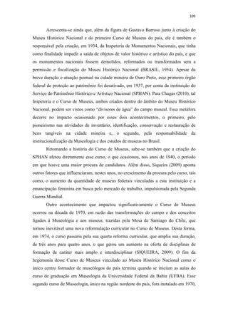 109
Acrescenta-se ainda que, além da figura de Gustavo Barroso junto à criação do
Museu Histórico Nacional e do primeiro Curso de Museus do país, ele é também o
responsável pela criação, em 1934, da Inspetoria de Monumentos Nacionais, que tinha
como finalidade impedir a saída de objetos de valor histórico e artístico do país, e que
os monumentos nacionais fossem demolidos, reformados ou transformados sem a
permissão e fiscalização do Museu Histórico Nacional (BRASIL, 1934). Apesar da
breve duração e atuação pontual na cidade mineira de Ouro Preto, esse primeiro órgão
federal de proteção ao patrimônio foi desativado, em 1937, por conta da instituição do
Serviço do Patrimônio Histórico e Artístico Nacional (SPHAN). Para Chagas (2010), tal
Inspetoria e o Curso de Museus, ambos criados dentro do âmbito do Museu Histórico
Nacional, podem ser vistos como “divisores de água” do campo museal. Essa metáfora
decorre no impacto ocasionado por esses dois acontecimentos, o primeiro, pelo
pioneirismo nas atividades de inventário, identificação, conservação e restauração de
bens tangíveis na cidade mineira e, o segundo, pela responsabilidade da
institucionalização da Museologia e dos estudos de museus no Brasil.
Retomando a história do Curso de Museus, sabe-se também que a criação do
SPHAN afetou diretamente esse curso, o que ocasionou, nos anos de 1940, o período
em que houve uma maior procura de candidatos. Além disso, Siqueira (2009) aponta
outros fatores que influenciaram, nestes anos, no crescimento da procura pelo curso, tais
como, o aumento da quantidade de museus federais vinculadas a esta instituição e a
emancipação feminina em busca pelo mercado de trabalho, impulsionada pela Segunda
Guerra Mundial.
Outro acontecimento que impactou significativamente o Curso de Museus
ocorreu na década de 1970, em razão das transformações do campo e dos conceitos
ligados à Museologia e aos museus, trazidas pela Mesa de Santiago do Chile, que
tornou inevitável uma nova reformulação curricular no Curso de Museus. Desta forma,
em 1974, o curso passaria pela sua quarta reforma curricular, que amplia sua duração,
de três anos para quatro anos, o que gerou um aumento na oferta de disciplinas de
formação de caráter mais amplo e interdisciplinar (SIQUEIRA, 2009). O fim da
hegemonia desse Curso de Museus vinculado ao Museu Histórico Nacional como o
único centro formador de museólogos do país termina quando se iniciam as aulas do
curso de graduação em Museologia da Universidade Federal da Bahia (UFBA). Esse
segundo curso de Museologia, único na região nordeste do país, fora instalado em 1970,
 