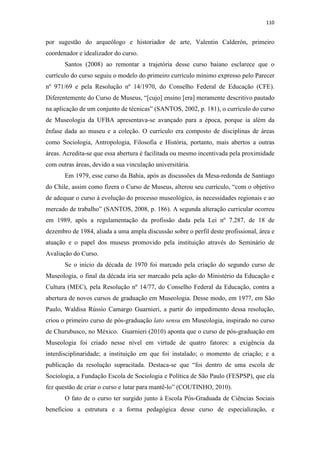 110
por sugestão do arqueólogo e historiador de arte, Valentin Calderón, primeiro
coordenador e idealizador do curso.
Santos (2008) ao remontar a trajetória desse curso baiano esclarece que o
currículo do curso seguiu o modelo do primeiro currículo mínimo expresso pelo Parecer
nº 971/69 e pela Resolução nº 14/1970, do Conselho Federal de Educação (CFE).
Diferentemente do Curso de Museus, “[cujo] ensino [era] meramente descritivo pautado
na aplicação de um conjunto de técnicas” (SANTOS, 2002, p. 181), o currículo do curso
de Museologia da UFBA apresentava-se avançado para a época, porque ia além da
ênfase dada ao museu e a coleção. O currículo era composto de disciplinas de áreas
como Sociologia, Antropologia, Filosofia e História, portanto, mais abertos a outras
áreas. Acredita-se que essa abertura é facilitada ou mesmo incentivada pela proximidade
com outras áreas, devido a sua vinculação universitária.
Em 1979, esse curso da Bahia, após as discussões da Mesa-redonda de Santiago
do Chile, assim como fizera o Curso de Museus, alterou seu currículo, “com o objetivo
de adequar o curso à evolução do processo museológico, às necessidades regionais e ao
mercado de trabalho” (SANTOS, 2008, p. 186). A segunda alteração curricular ocorreu
em 1989, após a regulamentação da profissão dada pela Lei nº 7.287, de 18 de
dezembro de 1984, aliada a uma ampla discussão sobre o perfil deste profissional, área e
atuação e o papel dos museus promovido pela instituição através do Seminário de
Avaliação do Curso.
Se o início da década de 1970 foi marcado pela criação do segundo curso de
Museologia, o final da década iria ser marcado pela ação do Ministério da Educação e
Cultura (MEC), pela Resolução nº 14/77, do Conselho Federal da Educação, contra a
abertura de novos cursos de graduação em Museologia. Desse modo, em 1977, em São
Paulo, Waldisa Rússio Camargo Guarnieri, a partir do impedimento dessa resolução,
criou o primeiro curso de pós-graduação lato sensu em Museologia, inspirado no curso
de Churubusco, no México. Guarnieri (2010) aponta que o curso de pós-graduação em
Museologia foi criado nesse nível em virtude de quatro fatores: a exigência da
interdisciplinaridade; a instituição em que foi instalado; o momento de criação; e a
publicação da resolução supracitada. Destaca-se que “foi dentro de uma escola de
Sociologia, a Fundação Escola de Sociologia e Política de São Paulo (FESPSP), que ela
fez questão de criar o curso e lutar para mantê-lo” (COUTINHO, 2010).
O fato de o curso ter surgido junto à Escola Pós-Graduada de Ciências Sociais
beneficiou a estrutura e a forma pedagógica desse curso de especialização, e
 