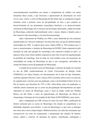 111
concomitantemente possibilitou aos alunos o cumprimento de créditos em outras
disciplinas dessa escola, o que favoreceu o aparecimento de dissertações em nível
stricto sensu. Assim, o curso de Museologia de São Paulo logo se configuraria naquele
momento como o primeiro curso de pós-graduação na área, o que conduziu ao
desenvolvimento de um pensamento museológico brasileiro e ao desenvolvimento
conceitual da Museologia sob os alicerces da Sociologia, deslocando o objeto de estudo
da Museologia, conhecido tradicionalmente como o museu, objetos e funções, para o
fato museal ou fato museológico, e de uma Sociomuseologia.
Após o falecimento de Waldisa, em 1990, o curso idealizado por ela continuou
atuando dentro do “universo waldisiano” por mais dois anos, até que foi definitivamente
interrompido em 1992. A respeito desse curso, Santos (2008, p. 192) esclarece que “o
curso e, posteriormente, o Instituto de Museologia da FESPSP, foram responsáveis pela
formação de toda uma geração de museólogos com expressiva atuação no país”, os
egressos desse curso foram também responsáveis pela luta em prol da regulamentação
da profissão do museólogo. Esta lei pode ser vista também como um mecanismo de
consolidação do campo da Museologia no país e, por conseguinte, motivadora da
criação dos futuros cursos de graduação em Museologia.
A criação de um terceiro curso de Museologia, o primeiro da região sul, remonta
ao ano de 2004, institucionalizado no Centro Universitário de Barriga Verde
(UNIBAVE), em Santa Catarina, em funcionamento até os dias de hoje. Entretanto,
conforme apontam Oliveira; Costa e Nunes (2012) existiram outros cursos no intervalo
do segundo para o terceiro curso de graduação, como o da Faculdade Estácio de Sá, no
Rio de Janeiro, que funcionou de 1975 a 1995. Além destes cursos de graduação, os
referidos autores destacam que os cursos de pós-graduação desempenharam um papel
importante no ensino da Museologia, como o curso já citado, criado por Waldisa
Rússio, em São Paulo, o curso de especialização em Museologia, do Museu de
Arqueologia e Etnologia da Universidade de São Paulo (USP/CEMMAE), entre outros.
Após a implantação da LDB, ocorreu no início dos anos 2000, a publicação da
diretriz curricular para os cursos de Museologia. Em relação às competências e as
habilidades dispostas nessa diretriz, o curso de Museologia é o que mais se distingue
dos outros dois cursos (Arquivologia e Biblioteconomia), em razão das orientações que
circunscrevem em torno da compreensão e interpretação das relações do homem,
museu, cultura e contexto, de operações de registro, classificação, catalogação e
 