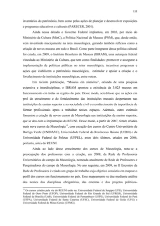 112
inventários do patrimônio, bem como pelas ações de planejar e desenvolver exposições
e programas educativos e culturais (PARECER, 2001).
Ainda nessa década o Governo Federal implantou, em 2003, por meio do
Ministério da Cultura (MinC), a Política Nacional de Museus (PNM), que, desde então,
vem investindo maciçamente na área museológica, gerando também reflexos como a
criação de novos museus em todo o Brasil. Como parte integrante dessa política cultural
foi criado, em 2009, o Instituto Brasileiro de Museus (IBRAM), uma autarquia federal
vinculada ao Ministério da Cultura, que tem como finalidades: promover e assegurar a
implementação de políticas públicas no setor museológico, incentivar programas e
ações que viabilizem o patrimônio museológico, estimular e apoiar a criação e o
fortalecimento de instituições museológicas, entre outras.
Em recente publicação, “Museus em números”, oriunda de uma pesquisa
extensiva e interdisciplinar, o IBRAM apontou a existência de 3.025 museus em
funcionamento em todas as regiões do país. Desse modo, acredita-se que as ações em
prol do crescimento e do fortalecimento das instituições museais despertaram nas
instituições de ensino superior e na sociedade civil o reconhecimento da importância de
formar profissionais aptos a trabalhar nesses espaços. Ademais, outro estímulo
fomentou a criação de novos cursos de Museologia nas instituições de ensino superior,
que se deu com a implantação do REUNI. Desse modo, a partir de 2007, foram criados
mais nove cursos de Museologia13
, com exceção dos cursos do Centro Universitário de
Barriga Verde (UNIBAVE), Universidade Federal do Recôncavo Baiano (UFRB) e da
Universidade Federal de Pelotas (UFPEL), estes dois últimos, criados em 2006,
portanto, antes do REUNI.
Ainda ao lado desse crescimento dos cursos de Museologia, nota-se a
preocupação dos professores com a criação, em 2008, da Rede de Professores
Universitários do campo da Museologia, nomeada atualmente de Rede de Professores e
Pesquisadores do campo da Museologia. No ano seguinte, em 2009, no II Encontro da
Rede de Professores é criado um grupo de trabalho cujo objetivo consistiu em mapear o
perfil dos cursos em funcionamento no país. Esse mapeamento se deu mediante análise
dos nomes das disciplinas obrigatórias, das ementas e dos projetos políticos-
13
Os cursos criados pela via do REUNI estão na: Universidade Federal de Sergipe (UFS), Universidade
Federal de Ouro Preto (UFOP), Universidade Federal do Rio Grande do Sul (UFRGS), Universidade
Federal de Brasília (UnB), Universidade Federal de Pernambuco (UFPE), Universidade Federal do Pará
(UFPA), Universidade Federal de Santa Catarina (UFSC), Universidade Federal de Goiás (UFG) e
Universidade Federal de Minas Gerais (UFMG).
 