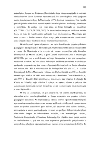 113
pedagógicos de cada um dos cursos. Os resultados desse estudo, em relação às matrizes
curriculares dos cursos existentes, apontaram que 61% das disciplinas estão agrupadas
dentro dos eixos específicos da Museologia, e 39% dentro de outras áreas. Esta elevada
porcentagem de outras áreas reflete o aspecto interdisciplinar da Museologia, bem como
a importância do contato com essas áreas ao longo formação do museólogo
(OLIVEIRA; COSTA; NUNES, 2012). Os autores salientam que, os resultados não são
fixos, em razão do recente cenário delineado pelos novos cursos de Museologia, que
deve permanecer instável durante algum tempo, pois os cursos criados recentemente
estão se acomodando nos locais em que foram institucionalizados.
De modo geral, é possível perceber, por meio da análise dos projetos políticos-
pedagógicos de alguns cursos de Museologia, referências advindas das discussões sobre
o campo da Museologia e o conceito de museu, promovidas pelo Conselho
Internacional de Museus (ICOM) e pelo Comitê Internacional para a Museologia
(ICOFOM), que vêm se modificando, ao longo das décadas, o que, por conseguinte,
modificam os cursos. Ao lado dessas instituições encontram-se também as discussões
produzidas nos eventos da área como: o Seminário Regional sobre a função educativa
dos museus, em 1958, a Mesa-Redonda do Santiago do Chile, em 1972, o I Atelier
Internacional da Nova Museologia, realizado em Québec/Canadá, em 1984, a Reunião
em Oaxtepec/México, em 1992, nesse mesmo ano, a Reunião de Caracas/Venezuela, e,
em 2007, o I Encontro Ibero-americano de museus, que deu origem a Declaração da
Cidade de Salvador, cujo objetivo é reforçar os aportes teóricos e práticos das
denominadas museologia popular, museologia social, ecomuseologia, nova museologia
e museologia crítica.
O fato da Museologia, ser por excelência, um campo interdisciplinar, as
discussões sobre interdisciplinaridade se fazem constantes nos projetos político-
pedagógicos dos cursos. As diversidades de tipos de acervos e possibilidades múltiplas
das narrativas museais conduzem, por sua vez, a diferentes tipologias de museus, assim
como, as questões demandados pelos museus, que envolvem temas como a memória,
representação e tempo, suscitando cada vez mais um profícuo diálogo interdisciplinar
com outros campos do conhecimento: Filosofia, Arte, Antropologia, História,
Sociologia, Comunicação e Ciência da Informação. Em relação a esses outros campos
do conhecimento, e, por sua vez, seus respectivos profissionais, pesquisadores e
especialistas, salienta-se o pertencimento dos mesmos como construtores da história do
 