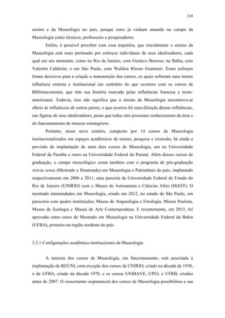 114
ensino e da Museologia no país, porque estes já vinham atuando no campo da
Museologia como técnicos, professores e pesquisadores.
Enfim, é possível perceber com essa trajetória, que inicialmente o ensino da
Museologia está mais permeado por esforços individuais de seus idealizadores, cada
qual em seu momento, como no Rio de Janeiro, com Gustavo Barroso; na Bahia, com
Valentin Calderón; e em São Paulo, com Waldisa Rússio Guarnieri. Esses esforços
foram decisivos para a criação e manutenção dos cursos, os quais sofreram uma menor
influência externa e institucional (ao contrário do que ocorrera com os cursos de
Biblioteconomia, que têm sua história marcada pelas influências francesa e norte-
americana). Todavia, isso não significa que o ensino da Museologia encontrava-se
alheio às influências de outros países, o que ocorreu foi uma diluição dessas influências,
nas figuras de seus idealizadores, posto que todos eles possuíam conhecimento da área e
do funcionamento de museus estrangeiros.
Portanto, nesse novo cenário, composto por 14 cursos de Museologia
institucionalizados em espaços acadêmicos de ensino, pesquisa e extensão, há ainda a
previsão de implantação de mais dois cursos de Museologia, um na Universidade
Federal da Paraíba e outro na Universidade Federal do Paraná. Além desses cursos de
graduação, o campo museológico conta também com o programa de pós-graduação
strictu sensu (Mestrado e Doutorado) em Museologia e Patrimônio do país, implantado
respectivamente em 2006 e 2011, uma parceria da Universidade Federal do Estado do
Rio de Janeiro (UNIRIO) com o Museu de Astronomia e Ciências Afins (MAST). O
mestrado interunidades em Museologia, criado em 2012, no estado de São Paulo, em
pareceria com quatro instituições; Museu de Arqueologia e Etnologia, Museu Paulista,
Museu de Zoologia e Museu de Arte Contemporânea. E recentemente, em 2013, foi
aprovado outro curso de Mestrado em Museologia na Universidade Federal da Bahia
(UFBA), primeiro na região nordeste do país.
3.3.1 Configurações acadêmico-institucionais da Museologia
A maioria dos cursos de Museologia, em funcionamento, está associada à
implantação do REUNI, com exceção dos cursos da UNIRIO, criado na década de 1930,
o da UFBA, criado da década 1970, e os cursos UNIBAVE, UPEL e UFRB, criados
antes de 2007. O crescimento exponencial dos cursos de Museologia possibilitou a sua
 