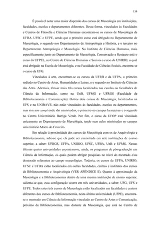 116
É possível notar uma maior dispersão dos cursos de Museologia em instituições,
faculdades, escolas e departamentos diferentes. Dessa forma, vinculados às Faculdades
e Centros de Filosofia e Ciências Humanas encontram-se os cursos de Museologia da
UFBA, UFSC e UFPE, sendo que o primeiro curso está abrigado no Departamento de
Museologia, o segundo nos Departamentos de Antropologia e História, e o terceiro no
Departamento Antropologia e Museologia. No Instituto de Ciências Humanas, mais
especificamente junto ao Departamento de Museologia, Conservação e Restauro está o
curso da UFPEL, no Centro de Ciências Humanas e Sociais o curso da UNIRIO, o qual
está abrigado na Escola de Museologia, e na Faculdade de Ciências Sociais, encontra-se
o curso da UFG.
Vinculados à arte, encontram-se os cursos da UFRB e da UFPA, o primeiro
sediado no Centro de Artes, Humanidades e Letras, e o segundo no Instituto de Ciências
das Artes. Ademais, têm-se mais três cursos localizados nas escolas ou faculdades de
Ciência da Informação, como na UnB, UFMG e UFRGS (Faculdade de
Biblioteconomia e Comunicação). Outros dois cursos de Museologia, localizados na
UFS e na UNIBAVE, não estão vinculados às faculdades, escolas ou departamentos,
mas sim aos campi onde são ministrados, o primeiro no campus laranjeiras e o segundo
no Centro Universitário Barriga Verde. Por fim, o curso da UFOP está vinculado
unicamente ao Departamento de Museologia, tendo suas aulas ministradas no campus
universitário Morro do Cruzeiro.
Em relação à proximidade dos cursos de Museologia com os de Arquivologia e
Biblioteconomia, sabe-se que ela pode ser encontrada em sete instituições de ensino
superior, a saber: UFRGS, UFPA, UNIRIO, UFSC, UFBA, UnB e UFMG. Nestas
últimas quatro universidades encontram-se, ainda, os programas de pós-graduação em
Ciência da Informação, os quais podem abrigar pesquisas no nível do mestrado e/ou
doutorado referentes ao campo museológico. Todavia, os cursos da UFPA, UNIRIO,
UFSC e UFBA estão localizados em outras faculdades, centros e institutos dos cursos
de Biblioteconomia e Arquivologia (VER APÊNDICE E). Quanto à aproximação da
Museologia e a Biblioteconomia dentro de uma mesma instituição de ensino superior,
salienta-se que, essa configuração ocorre em três universidades, a saber: UFG, UFS e
UFPE. Todos estes três cursos de Museologia estão localizados em faculdades e centros
diferentes dos cursos de Biblioteconomia, nesta última universidade (UFPE), encontra-
se o mestrado em Ciência da Informação vinculado ao Centro de Artes e Comunicação,
próximo da Biblioteconomia, mas distante da Museologia, que está no Centro de
 
