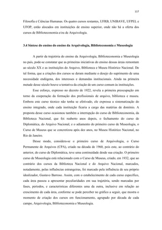 117
Filosofia e Ciências Humanas. Os quatro cursos restantes, UFRB, UNIBAVE, UFPEL e
UFOP, estão alocados em instituições de ensino superior, onde não há a oferta dos
cursos de Biblioteconomia e/ou de Arquivologia.
3.4 Síntese do ensino do ensino da Arquivologia, Biblioteconomia e Museologia
A partir da trajetória do ensino da Arquivologia, Biblioteconomia e Museologia
no país, pode-se constatar que as primeiras iniciativas do ensino dessas áreas remontam
ao século XX e as instituições do Arquivo, Biblioteca e Museu Histórico Nacional. De
tal forma, que a criações dos cursos se deram mediante o desejo do suprimento de uma
necessidade endógena, dos interesses e demandas institucionais. Ainda na primeira
metade desse século houve a tentativa da criação de um curso comum às instituições.
Esse esforço, expresso no decreto de 1922, revela a primeira preocupação em
torno da cooperação da formação dos profissionais de arquivo, biblioteca e museu.
Embora este curso técnico não tenha se efetivado, ele expressa a sistematização do
ensino integrado, onde cada instituição ficaria a cargo das matérias de domínio. A
proposta desse curso ocasionou também a interrupção do curso de Biblioteconomia, da
Biblioteca Nacional, que foi reaberto anos depois, o fechamento do curso de
Diplomática, do Arquivo Nacional, e o adiamento do primeiro curso de Museologia, o
Curso de Museus que se concretizou após dez anos, no Museu Histórico Nacional, no
Rio de Janeiro.
Desse modo, considera-se o primeiro curso de Arquivologia, o Curso
Permanente de Arquivos (CPA), criado na década de 1960, pois este, ao contrário do
anterior, do curso de Diplomática, teve uma continuidade desde sua criação. O primeiro
curso de Museologia está relacionado com o Curso de Museus, criado, em 1932, que ao
contrário dos cursos da Biblioteca Nacional e do Arquivo Nacional, marcados,
notadamente, pelas influências estrangeiras, foi marcado pela influência de seu próprio
idealizador, Gustavo Barroso. Assim, com o estabelecimento de cada curso específico,
cada área passou a apresentar peculiaridades em sua trajetória, sendo marcadas por
fases, períodos, e características diferentes uma da outra, inclusive em relação ao
crescimento de cada área, conforme se pode perceber no gráfico a seguir, que mostra o
momento de criação dos cursos em funcionamento, agrupado por década de cada
campo, Arquivologia, Biblioteconomia e Museologia.
 