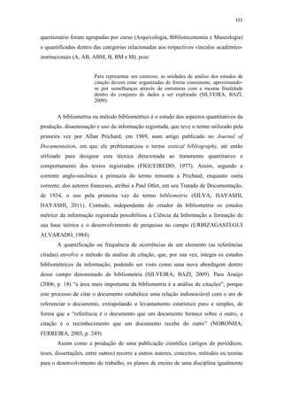 121
questionário foram agrupadas por curso (Arquivologia, Biblioteconomia e Museologia)
e quantificadas dentro das categorias relacionadas aos respectivos vínculos acadêmico-
institucionais (A, AB, ABM, B, BM e M), pois:
Para representar um contexto, as unidades de análise dos estudos de
citação devem estar organizadas de forma consistente, aproximando-
se por semelhanças através de estruturas com a mesma finalidade
dentro do conjunto de dados a ser explorado (SILVEIRA; BAZI,
2009).
A bibliometria ou método bibliométrico é o estudo dos aspectos quantitativos da
produção, disseminação e uso da informação registrada, que teve o termo utilizado pela
primeira vez por Allan Prichard, em 1969, num artigo publicado no Journal of
Documentation, em que ele problematizou o termo statical bibliography, até então
utilizado para designar esta técnica direcionada ao tratamento quantitativo e
comportamento dos textos registrados (FIGUEIREDO, 1977). Assim, segundo a
corrente anglo-saxônica a primazia do termo remonta a Prichard, enquanto outra
corrente, dos autores franceses, atribui a Paul Otlet, em seu Tratado de Documentação,
de 1934, o uso pela primeira vez do termo bibliometrie (SILVA; HAYASHI,
HAYASHI, 2011). Contudo, independente do criador da bibliometria os estudos
métrico da informação registrada possibilitou a Ciência da Informação a formação de
sua base teórica e o desenvolvimento de pesquisas no campo (URBIZAGASTEGUI
ALVARADO, 1984).
A quantificação ou frequência de ocorrências de um elemento (as referências
citadas) envolve o método da análise de citação, que, por sua vez, integra os estudos
bibliométricos da informação, podendo ser visto como uma nova abordagem dentro
desse campo denominado de bibliometria (SILVEIRA; BAZI, 2009). Para Araújo
(2006, p. 18) “a área mais importante da bibliometria é a análise de citações”, porque
este processo de citar o documento estabelece uma relação indissociável com o ato de
referenciar o documento, extrapolando o levantamento estatístico puro e simples, de
forma que a “referência é o documento que um documento fornece sobre o outro, a
citação é o reconhecimento que um documento recebe do outro” (NORONHA;
FERREIRA, 2003, p. 249).
Assim como a produção de uma publicação científica (artigos de periódicos,
teses, dissertações, entre outros) recorre a outros autores, conceitos, métodos ou teorias
para o desenvolvimento do trabalho, os planos de ensino de uma disciplina igualmente
 